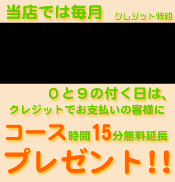 クレジット特約。当店では毎月9日10日19日20日29日30日の0と9の付く日はクレジットで支払いのお客様にコース時間15分無料延長プレゼント!!