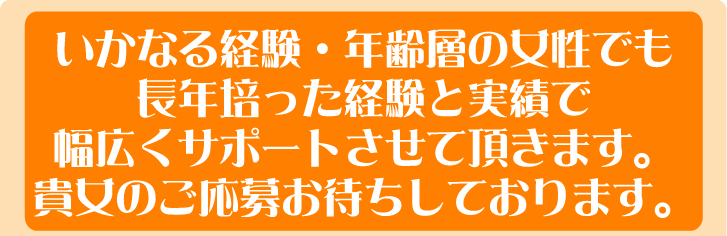 いかなる経験・年齢層の女性でも長年培った経験と実績で幅広くサポートさせて頂きます。貴女のご応募お待ちしております。